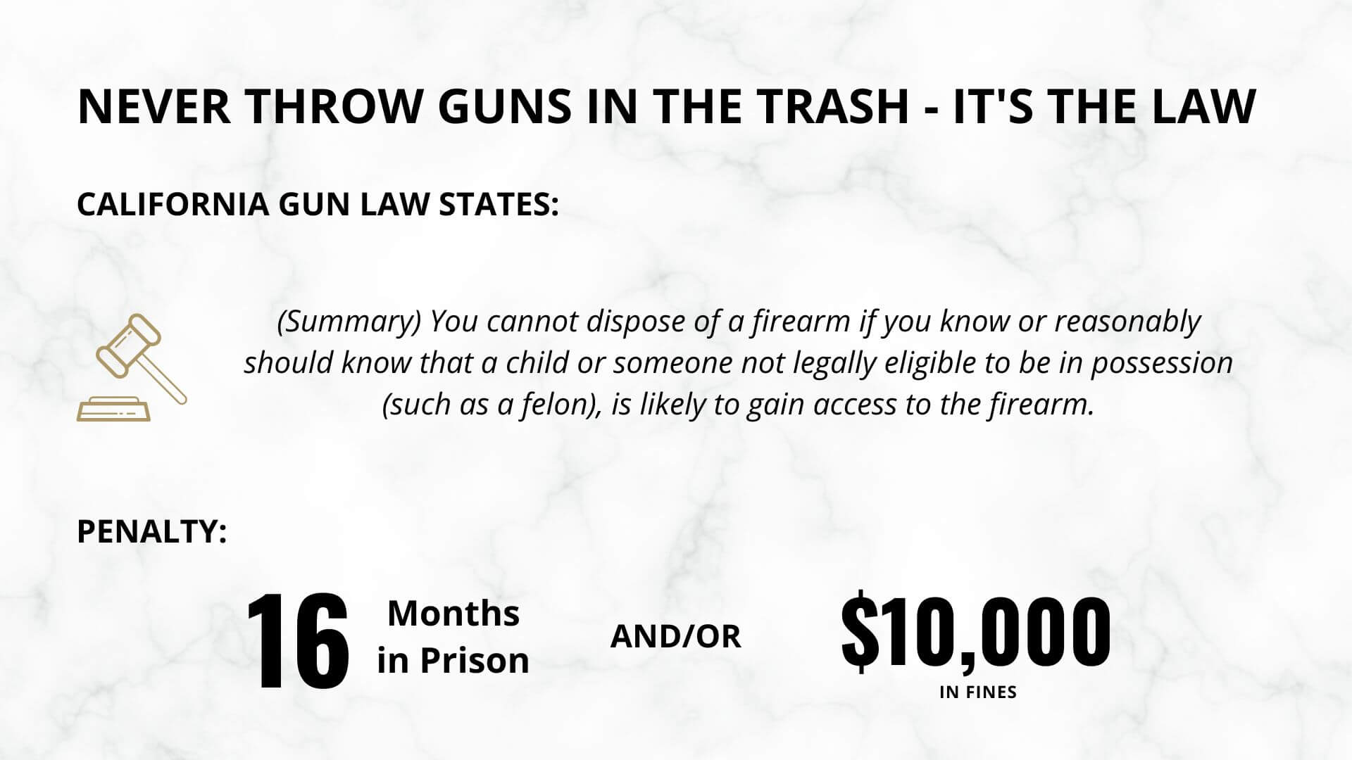 never throw guns in the trash - it's the law. California Gun law States: (Summary) You cannot dispose of a firearm if you know or reasonably should know that a child or someone not legally eligible to be in possession (such as a felon), is likely to gain access to the firearm. penalty is 16 months in prison and/or $10,000 in fines